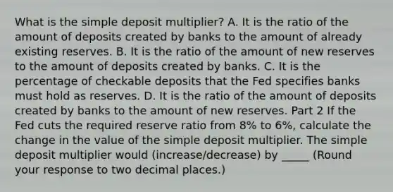 What is the simple deposit​ multiplier? A. It is the ratio of the amount of deposits created by banks to the amount of already existing reserves. B. It is the ratio of the amount of new reserves to the amount of deposits created by banks. C. It is the percentage of checkable deposits that the Fed specifies banks must hold as reserves. D. It is the ratio of the amount of deposits created by banks to the amount of new reserves. Part 2 If the Fed cuts the required reserve ratio from 8​% to 6​%, calculate the change in the value of the simple deposit multiplier. The simple deposit multiplier would (increase/decrease) by _____ ​(Round your response to two decimal places.​)