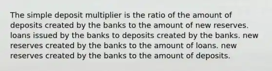 The simple deposit multiplier is the ratio of the amount of deposits created by the banks to the amount of new reserves. loans issued by the banks to deposits created by the banks. new reserves created by the banks to the amount of loans. new reserves created by the banks to the amount of deposits.