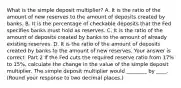 What is the simple deposit​ multiplier? A. It is the ratio of the amount of new reserves to the amount of deposits created by banks. B. It is the percentage of checkable deposits that the Fed specifies banks must hold as reserves. C. It is the ratio of the amount of deposits created by banks to the amount of already existing reserves. D. It is the ratio of the amount of deposits created by banks to the amount of new reserves. Your answer is correct. Part 2 If the Fed cuts the required reserve ratio from 17​% to 15​%, calculate the change in the value of the simple deposit multiplier. The simple deposit multiplier would ________ by ____. ​(Round your response to two decimal places.​)