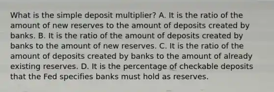 What is the simple deposit​ multiplier? A. It is the ratio of the amount of new reserves to the amount of deposits created by banks. B. It is the ratio of the amount of deposits created by banks to the amount of new reserves. C. It is the ratio of the amount of deposits created by banks to the amount of already existing reserves. D. It is the percentage of checkable deposits that the Fed specifies banks must hold as reserves.