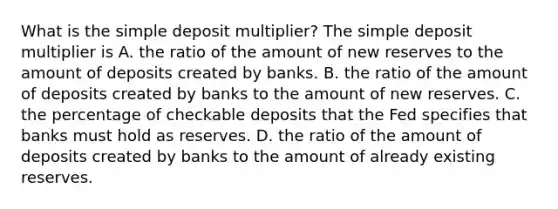 What is the simple deposit​ multiplier? The simple deposit multiplier is A. the ratio of the amount of new reserves to the amount of deposits created by banks. B. the ratio of the amount of deposits created by banks to the amount of new reserves. C. the percentage of checkable deposits that the Fed specifies that banks must hold as reserves. D. the ratio of the amount of deposits created by banks to the amount of already existing reserves.