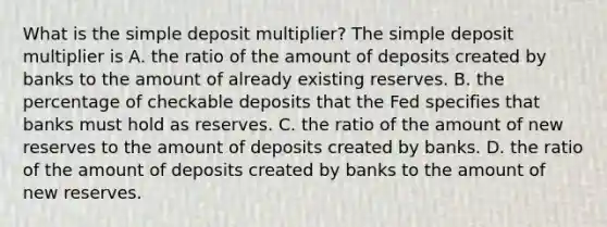 What is the simple deposit​ multiplier? The simple deposit multiplier is A. the ratio of the amount of deposits created by banks to the amount of already existing reserves. B. the percentage of checkable deposits that the Fed specifies that banks must hold as reserves. C. the ratio of the amount of new reserves to the amount of deposits created by banks. D. the ratio of the amount of deposits created by banks to the amount of new reserves.