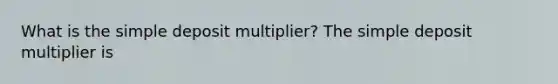 What is the simple deposit​ multiplier? The simple deposit multiplier is