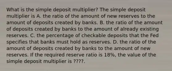 What is the simple deposit​ multiplier? The simple deposit multiplier is A. the ratio of the amount of new reserves to the amount of deposits created by banks. B. the ratio of the amount of deposits created by banks to the amount of already existing reserves. C. the percentage of checkable deposits that the Fed specifies that banks must hold as reserves. D. the ratio of the amount of deposits created by banks to the amount of new reserves. If the required reserve ratio is 18​%, the value of the simple deposit multiplier is ????. ​