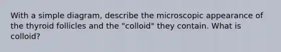 With a simple diagram, describe the microscopic appearance of the thyroid follicles and the "colloid" they contain. What is colloid?