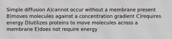 Simple diffusion A)cannot occur without a membrane present B)moves molecules against a concentration gradient C)requires energy D)utilizes proteins to move molecules across a membrane E)does not require energy