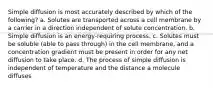 Simple diffusion is most accurately described by which of the following? a. Solutes are transported across a cell membrane by a carrier in a direction independent of solute concentration. b. Simple diffusion is an energy-requiring process. c. Solutes must be soluble (able to pass through) in the cell membrane, and a concentration gradient must be present in order for any net diffusion to take place. d. The process of simple diffusion is independent of temperature and the distance a molecule diffuses