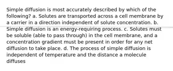 Simple diffusion is most accurately described by which of the following? a. Solutes are transported across a cell membrane by a carrier in a direction independent of solute concentration. b. Simple diffusion is an energy-requiring process. c. Solutes must be soluble (able to pass through) in the cell membrane, and a concentration gradient must be present in order for any net diffusion to take place. d. The process of simple diffusion is independent of temperature and the distance a molecule diffuses