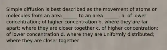 Simple diffusion is best described as the movement of atoms or molecules from an area ______ to an area ______. a. of lower concentration; of higher concentration b. where they are far apart; where they are closer together c. of higher concentration; of lower concentration d. where they are uniformly distributed; where they are closer together