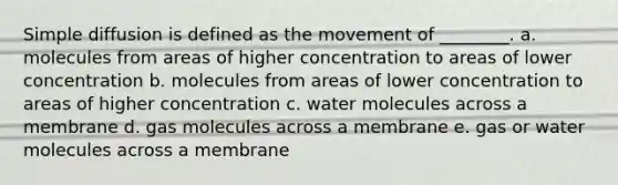 Simple diffusion is defined as the movement of ________. a. molecules from areas of higher concentration to areas of lower concentration b. molecules from areas of lower concentration to areas of higher concentration c. water molecules across a membrane d. gas molecules across a membrane e. gas or water molecules across a membrane