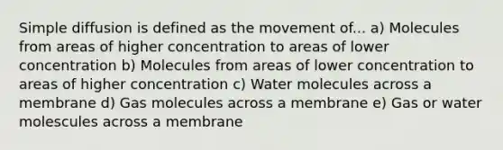 Simple diffusion is defined as the movement of... a) Molecules from areas of higher concentration to areas of lower concentration b) Molecules from areas of lower concentration to areas of higher concentration c) Water molecules across a membrane d) Gas molecules across a membrane e) Gas or water molescules across a membrane