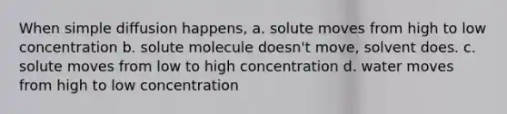 When simple diffusion happens, a. solute moves from high to low concentration b. solute molecule doesn't move, solvent does. c. solute moves from low to high concentration d. water moves from high to low concentration