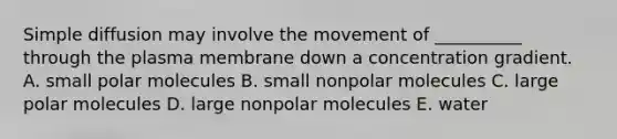 Simple diffusion may involve the movement of __________ through the plasma membrane down a concentration gradient. A. small polar molecules B. small nonpolar molecules C. large polar molecules D. large nonpolar molecules E. water