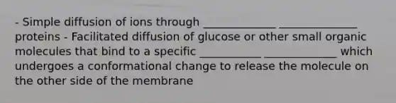 - Simple diffusion of ions through _____________ ______________ proteins - Facilitated diffusion of glucose or other small organic molecules that bind to a specific ___________ _____________ which undergoes a conformational change to release the molecule on the other side of the membrane