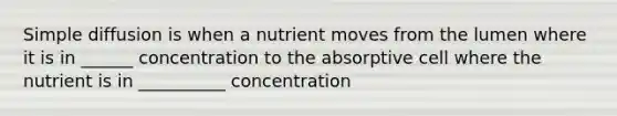 Simple diffusion is when a nutrient moves from the lumen where it is in ______ concentration to the absorptive cell where the nutrient is in __________ concentration