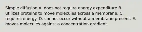 Simple diffusion A. does not require energy expenditure B. utilizes proteins to move molecules across a membrane. C. requires energy. D. cannot occur without a membrane present. E. moves molecules against a concentration gradient.