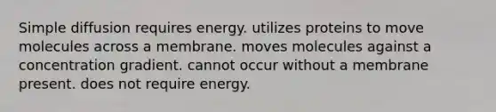 Simple diffusion requires energy. utilizes proteins to move molecules across a membrane. moves molecules against a concentration gradient. cannot occur without a membrane present. does not require energy.