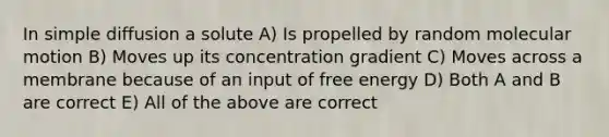 In simple diffusion a solute A) Is propelled by random molecular motion B) Moves up its concentration gradient C) Moves across a membrane because of an input of free energy D) Both A and B are correct E) All of the above are correct