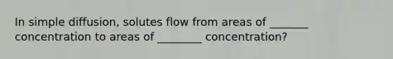 In simple diffusion, solutes flow from areas of _______ concentration to areas of ________ concentration?