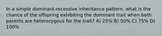 In a simple dominant-recessive inheritance pattern, what is the chance of the offspring exhibiting the dominant trait when both parents are heterozygous for the trait? A) 25% B) 50% C) 75% D) 100%