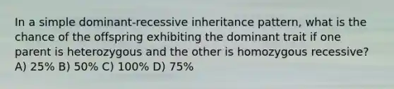 In a simple dominant-recessive inheritance pattern, what is the chance of the offspring exhibiting the dominant trait if one parent is heterozygous and the other is homozygous recessive? A) 25% B) 50% C) 100% D) 75%