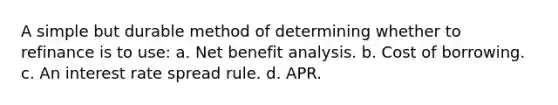 A simple but durable method of determining whether to refinance is to use: a. Net benefit analysis. b. Cost of borrowing. c. An interest rate spread rule. d. APR.