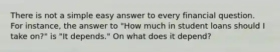 There is not a simple easy answer to every financial question. For instance, the answer to "How much in student loans should I take on?" is "It depends." On what does it depend?