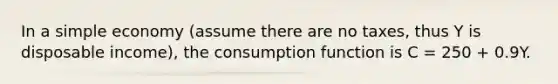 In a simple economy​ (assume there are no​ taxes, thus Y is disposable​ income), the consumption function is C = 250 + 0.9Y.