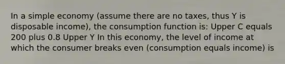 In a simple economy​ (assume there are no​ taxes, thus Y is disposable​ income), the consumption function​ is: Upper C equals 200 plus 0.8 Upper Y In this​ economy, the level of income at which the consumer breaks even​ (consumption equals​ income) is