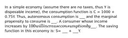 In a simple economy​ (assume there are no​ taxes, thus Y is disposable​ income), the consumption function is C = 1000 + 0.75Y. ​Thus, autonomous consumption is ___ and the marginal propensity to consume is ___. A consumer whose income increases by​ 100 will increase consumption by ​___. The saving function in this economy​ is: S= ___ + ___Y.