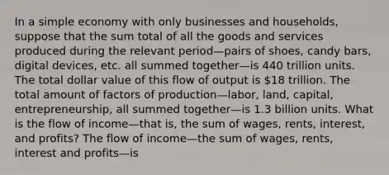 In a simple economy with only businesses and​ households, suppose that the sum total of all the goods and services produced during the relevant period—pairs of​ shoes, candy​ bars, digital​ devices, etc. all summed together—is 440 trillion units. The total dollar value of this flow of output is ​18 trillion. The total amount of factors of production—​labor, ​land, capital,​ entrepreneurship, all summed together—is 1.3 billion units. What is the flow of income—that ​is, the sum of​ wages, rents,​ interest, and​ profits? The flow of income—the sum of​ wages, rents, interest and profits—is