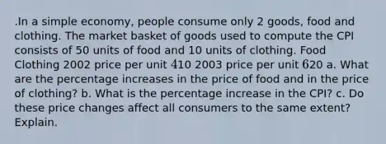 .In a simple economy, people consume only 2 goods, food and clothing. The market basket of goods used to compute the CPI consists of 50 units of food and 10 units of clothing. Food Clothing 2002 price per unit 410 2003 price per unit 620 a. What are the <a href='https://www.questionai.com/knowledge/kGhkVyPhRK-percentage-increase' class='anchor-knowledge'>percentage increase</a>s in the price of food and in the price of clothing? b. What is the percentage increase in the CPI? c. Do these price changes affect all consumers to the same extent? Explain.