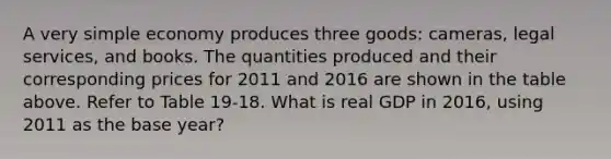 A very simple economy produces three goods: cameras, legal services, and books. The quantities produced and their corresponding prices for 2011 and 2016 are shown in the table above. Refer to Table 19-18. What is real GDP in 2016, using 2011 as the base year?