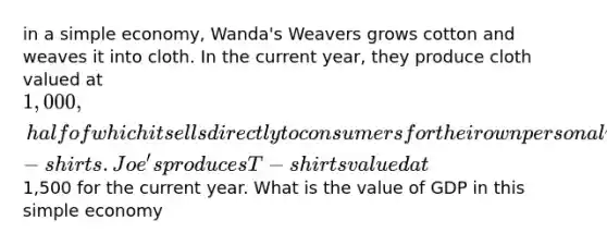 in a simple economy, Wanda's Weavers grows cotton and weaves it into cloth. In the current year, they produce cloth valued at 1,000, half of which it sells directly to consumers for their own personal use and half of which it seels to Joe's T-shirts. Joe's produces T-shirts valued at1,500 for the current year. What is the value of GDP in this simple economy