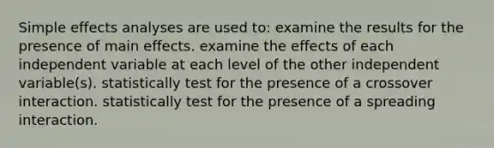 Simple effects analyses are used to: examine the results for the presence of main effects. examine the effects of each independent variable at each level of the other independent variable(s). statistically test for the presence of a crossover interaction. statistically test for the presence of a spreading interaction.