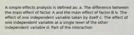 A simple effects analysis is defined as: a. The difference between the main effect of factor A and the main effect of factor B b. The effect of one independent variable taken by itself c. The effect of one independent variable at a single level of the other independent variable d. Part of the interaction