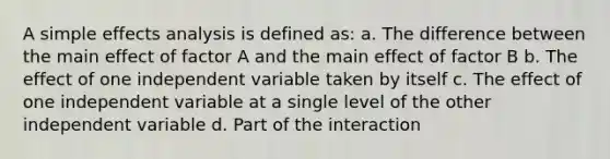 A simple effects analysis is defined as: a. The difference between the main effect of factor A and the main effect of factor B b. The effect of one independent variable taken by itself c. The effect of one independent variable at a single level of the other independent variable d. Part of the interaction