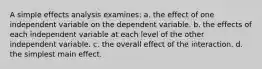 A simple effects analysis examines: a. the effect of one independent variable on the dependent variable. b. the effects of each independent variable at each level of the other independent variable. c. the overall effect of the interaction. d. the simplest main effect.