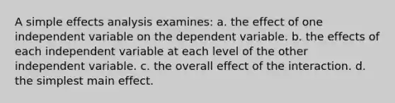 A simple effects analysis examines: a. the effect of one independent variable on the dependent variable. b. the effects of each independent variable at each level of the other independent variable. c. the overall effect of the interaction. d. the simplest main effect.