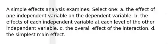 A simple effects analysis examines: Select one: a. the effect of one independent variable on the dependent variable. b. the effects of each independent variable at each level of the other independent variable. c. the overall effect of the interaction. d. the simplest main effect.