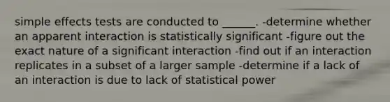 simple effects tests are conducted to ______. -determine whether an apparent interaction is statistically significant -figure out the exact nature of a significant interaction -find out if an interaction replicates in a subset of a larger sample -determine if a lack of an interaction is due to lack of statistical power