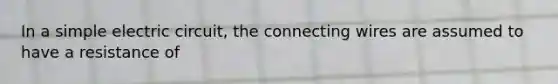 In a simple electric circuit, the connecting wires are assumed to have a resistance of