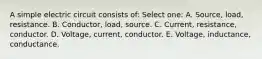 A simple electric circuit consists of: Select one: A. Source, load, resistance. B. Conductor, load, source. C. Current, resistance, conductor. D. Voltage, current, conductor. E. Voltage, inductance, conductance.