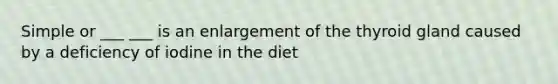 Simple or ___ ___ is an enlargement of the thyroid gland caused by a deficiency of iodine in the diet