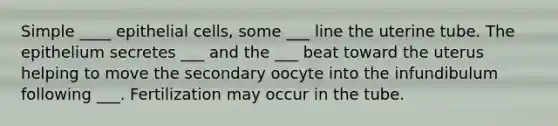 Simple ____ epithelial cells, some ___ line the uterine tube. The epithelium secretes ___ and the ___ beat toward the uterus helping to move the secondary oocyte into the infundibulum following ___. Fertilization may occur in the tube.