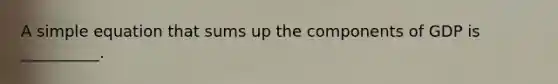 A simple equation that sums up the components of GDP is __________.