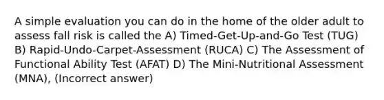 A simple evaluation you can do in the home of the older adult to assess fall risk is called the A) Timed-Get-Up-and-Go Test (TUG) B) Rapid-Undo-Carpet-Assessment (RUCA) C) The Assessment of Functional Ability Test (AFAT) D) The Mini-Nutritional Assessment (MNA), (Incorrect answer)