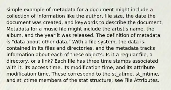 simple example of metadata for a document might include a collection of information like the author, file size, the date the document was created, and keywords to describe the document. Metadata for a music file might include the artist's name, the album, and the year it was released. The definition of metadata is "data about other data." With a file system, the data is contained in its files and directories, and the metadata tracks information about each of these objects: Is it a regular file, a directory, or a link? Each file has three time stamps associated with it: its access time, its modification time, and its attribute modification time. These correspond to the st_atime, st_mtime, and st_ctime members of the stat structure; see File Attributes.