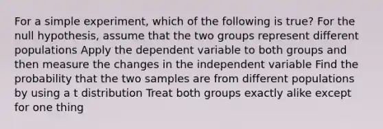 For a simple experiment, which of the following is true? For the null hypothesis, assume that the two groups represent different populations Apply the dependent variable to both groups and then measure the changes in the independent variable Find the probability that the two samples are from different populations by using a t distribution Treat both groups exactly alike except for one thing