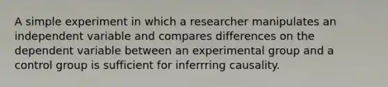 A simple experiment in which a researcher manipulates an independent variable and compares differences on the dependent variable between an experimental group and a control group is sufficient for inferrring causality.